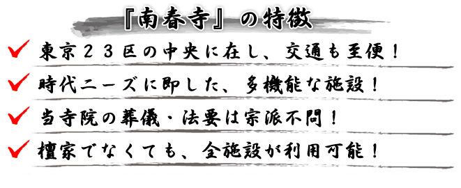 『南春寺の特徴』●東京２３区の中央に在し、交通も至便！●時代ニーズに即した、多機能な施設！●当寺院の葬儀・法要は宗派不問！●檀家でなくても、全施設が利用可能！