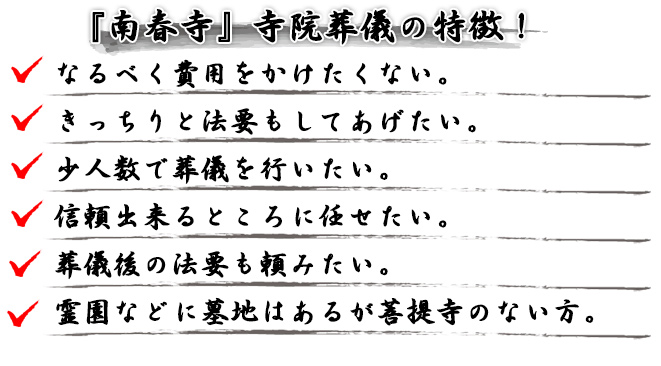 『南春寺』寺院葬儀の特徴！
● なるべく費用をかけたくない。
● きっちりと法要もしてあげたい。
● 少人数で葬儀を行いたい。
● 信頼出来るところに任せたい。
● 葬儀後の法要も頼みたい。
● 霊園などに墓地はあるが菩提寺のない方。
